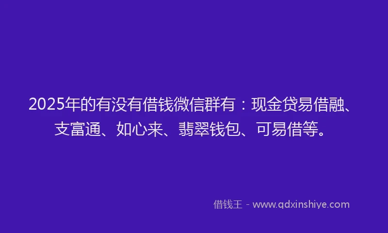 2025年的有没有借钱微信群有：现金贷易借融、支富通、如心来、翡翠钱包、可易借等。