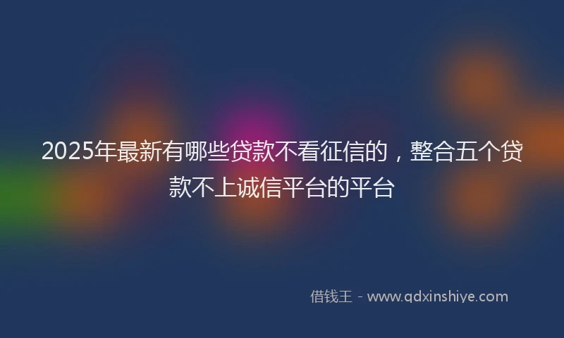 2025年最新有哪些贷款不看征信的，整合五个贷款不上诚信平台的平台