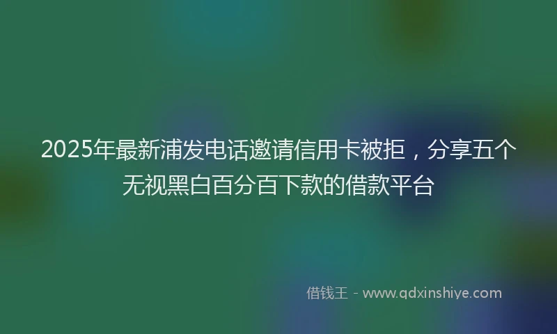 2025年最新浦发电话邀请信用卡被拒，分享五个无视黑白百分百下款的借款平台