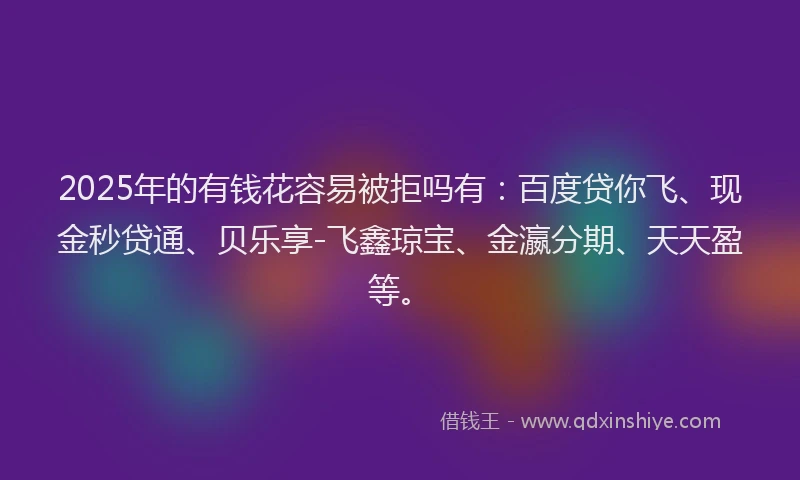 2025年的有钱花容易被拒吗有：百度贷你飞、现金秒贷通、贝乐享-飞鑫琼宝、金瀛分期、天天盈等。