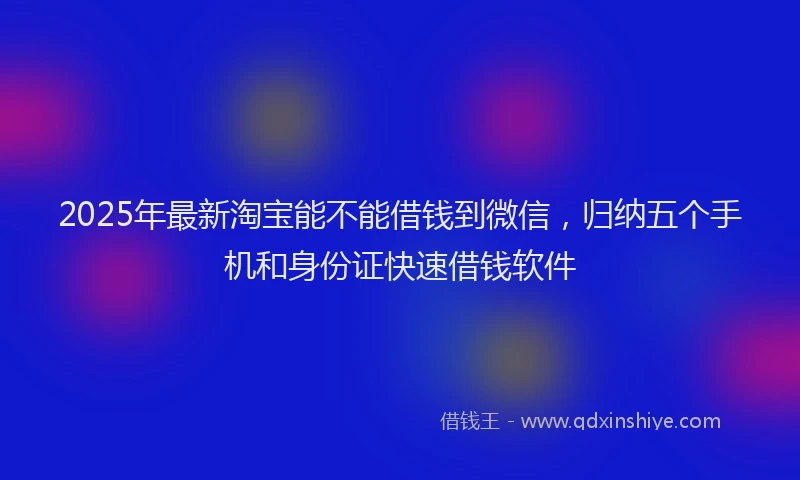 2025年最新淘宝能不能借钱到微信，归纳五个手机和身份证快速借钱软件