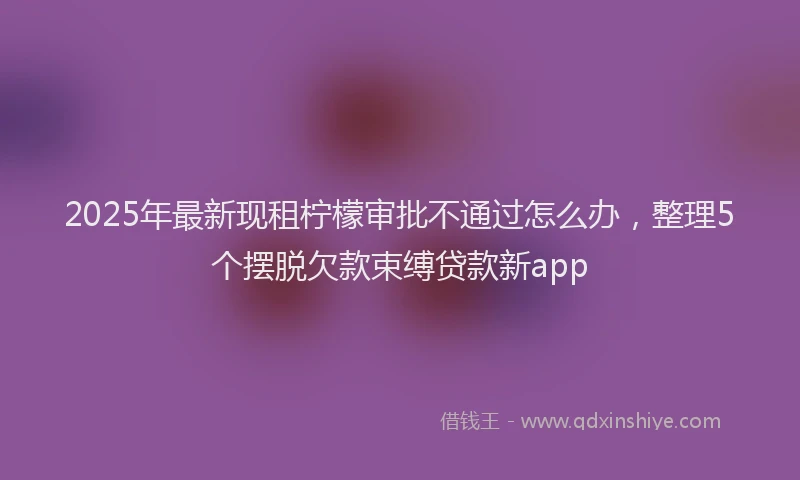 2025年最新现租柠檬审批不通过怎么办，整理5个摆脱欠款束缚贷款新app