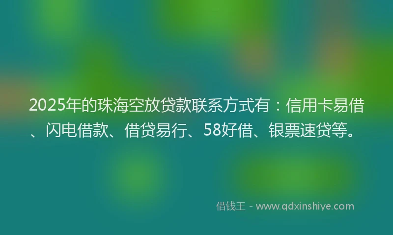2025年的珠海空放贷款联系方式有：信用卡易借、闪电借款、借贷易行、58好借、银票速贷等。