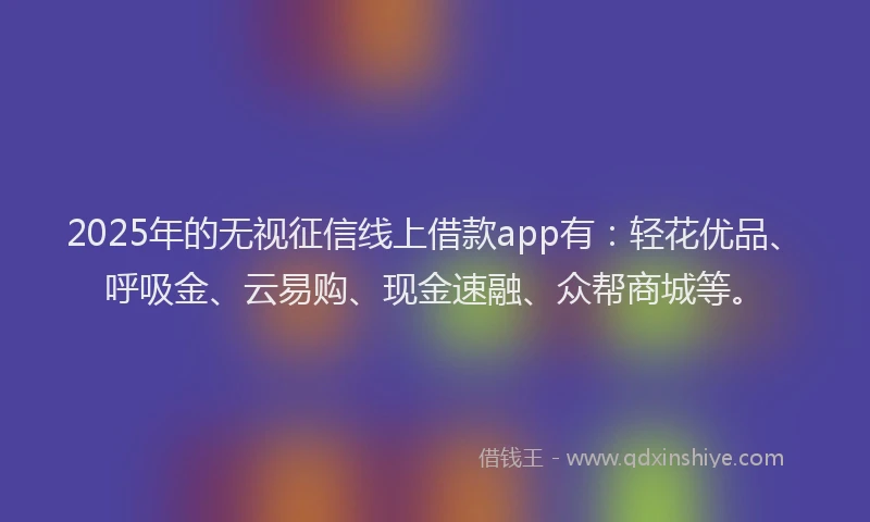 2025年的无视征信线上借款app有：轻花优品、呼吸金、云易购、现金速融、众帮商城等。
