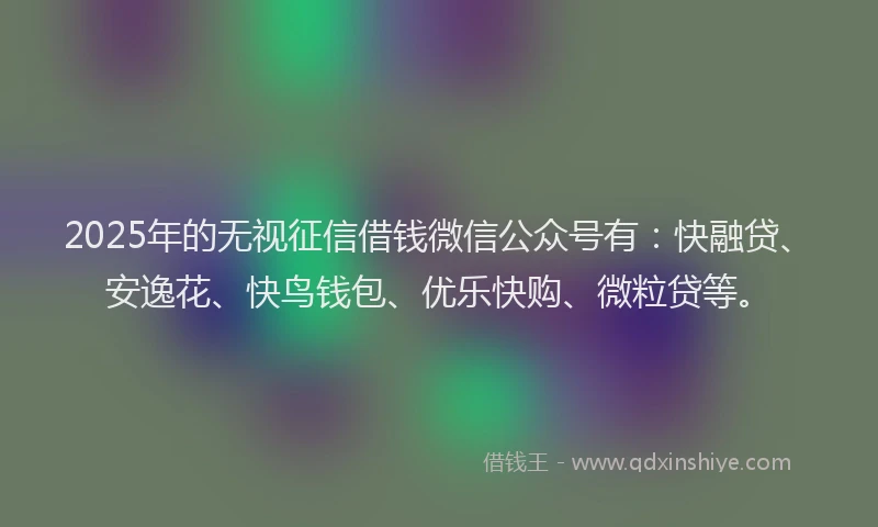 2025年的无视征信借钱微信公众号有：快融贷、安逸花、快鸟钱包、优乐快购、微粒贷等。