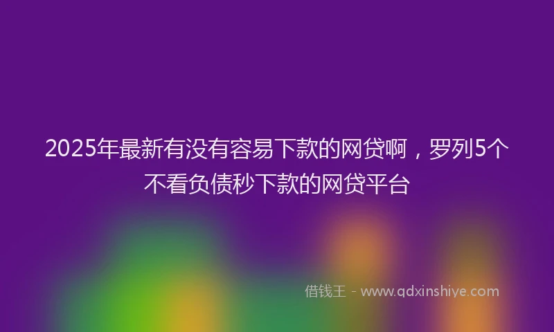 2025年最新有没有容易下款的网贷啊，罗列5个不看负债秒下款的网贷平台