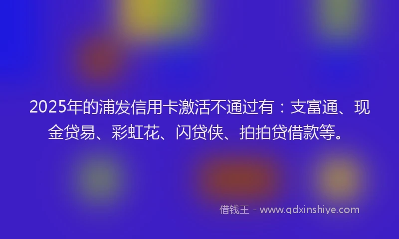 2025年的浦发信用卡激活不通过有：支富通、现金贷易、彩虹花、闪贷侠、拍拍贷借款等。