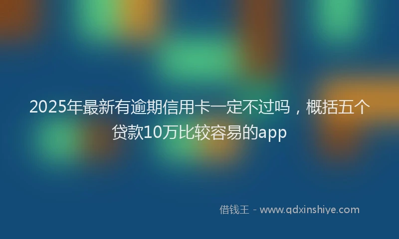 2025年最新有逾期信用卡一定不过吗，概括五个贷款10万比较容易的app