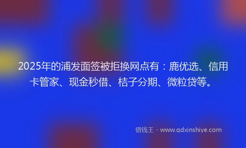 2025年的浦发面签被拒换网点有：鹿优选、信用卡管家、现金秒借、桔子分期、微粒贷等。