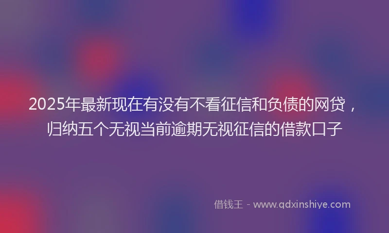 2025年最新现在有没有不看征信和负债的网贷，归纳五个无视当前逾期无视征信的借款口子