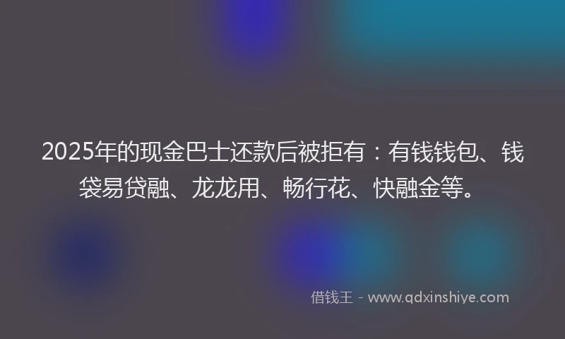 2025年的现金巴士还款后被拒有：有钱钱包、钱袋易贷融、龙龙用、畅行花、快融金等。