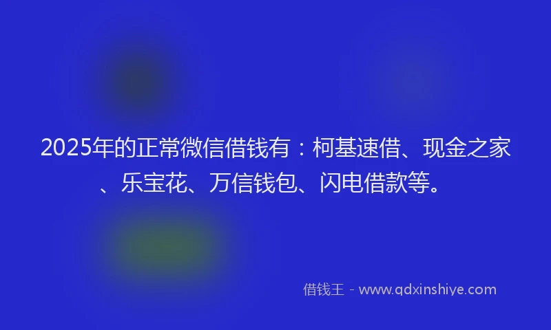 2025年的正常微信借钱有：柯基速借、现金之家、乐宝花、万信钱包、闪电借款等。