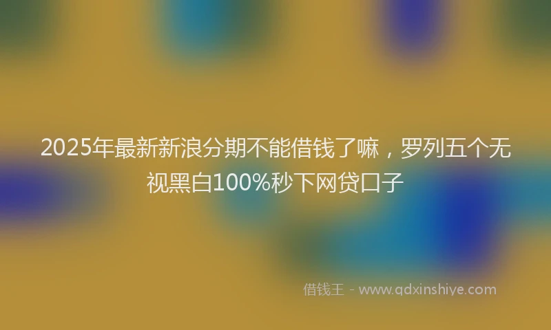 2025年最新新浪分期不能借钱了嘛，罗列五个无视黑白100%秒下网贷口子