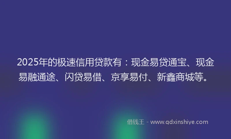 2025年的极速信用贷款有：现金易贷通宝、现金易融通途、闪贷易借、京享易付、新鑫商城等。