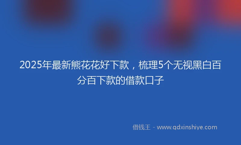 2025年最新熊花花好下款，梳理5个无视黑白百分百下款的借款口子