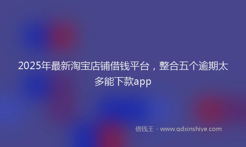 2025年最新淘宝店铺借钱平台，整合五个逾期太多能下款app
