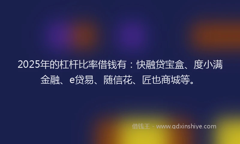 2025年的杠杆比率借钱有：快融贷宝盒、度小满金融、e贷易、随信花、匠也商城等。