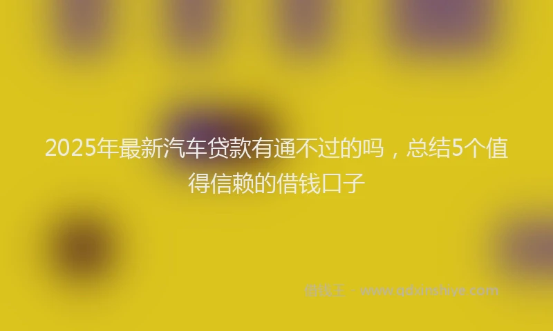 2025年最新汽车贷款有通不过的吗，总结5个值得信赖的借钱口子