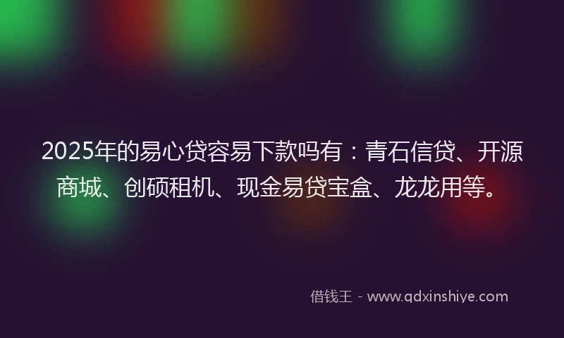 2025年的易心贷容易下款吗有：青石信贷、开源商城、创硕租机、现金易贷宝盒、龙龙用等。