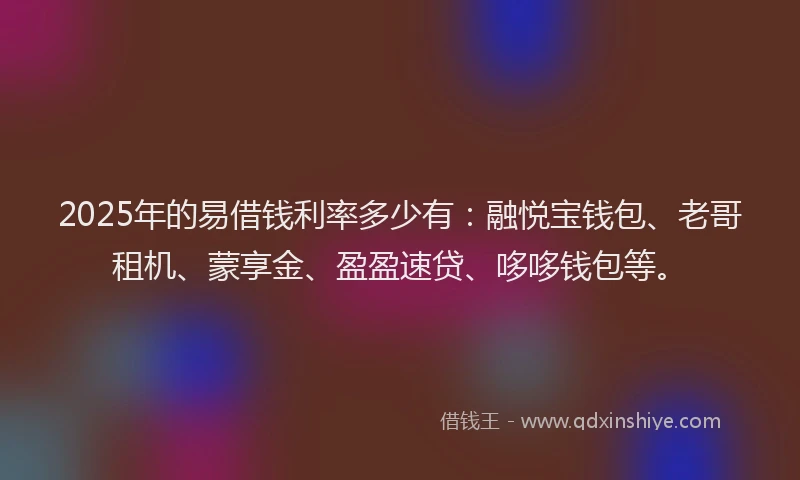2025年的易借钱利率多少有：融悦宝钱包、老哥租机、蒙享金、盈盈速贷、哆哆钱包等。