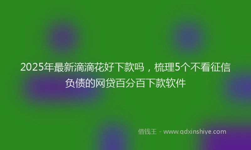 2025年最新滴滴花好下款吗，梳理5个不看征信负债的网贷百分百下款软件