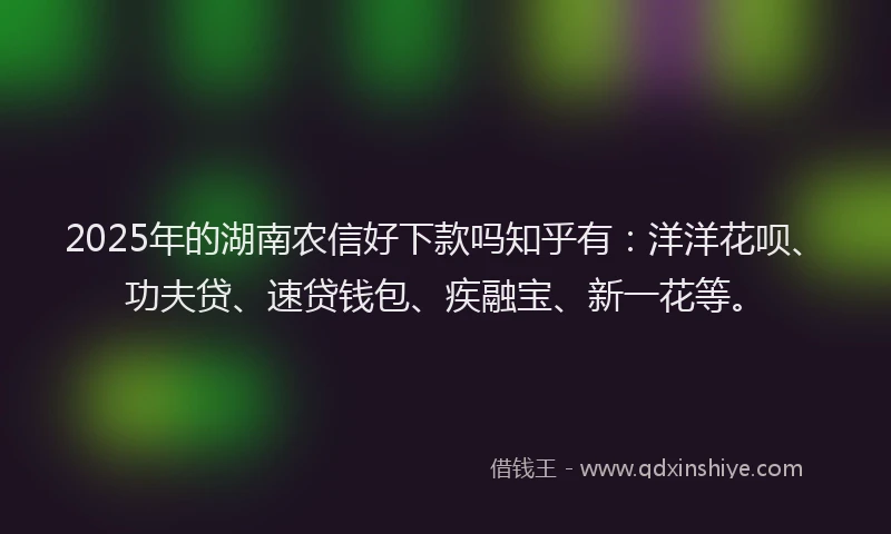 2025年的湖南农信好下款吗知乎有：洋洋花呗、功夫贷、速贷钱包、疾融宝、新一花等。