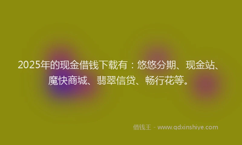 2025年的现金借钱下载有：悠悠分期、现金站、魔快商城、翡翠信贷、畅行花等。