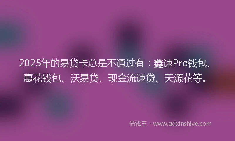 2025年的易贷卡总是不通过有：鑫速Pro钱包、惠花钱包、沃易贷、现金流速贷、天源花等。