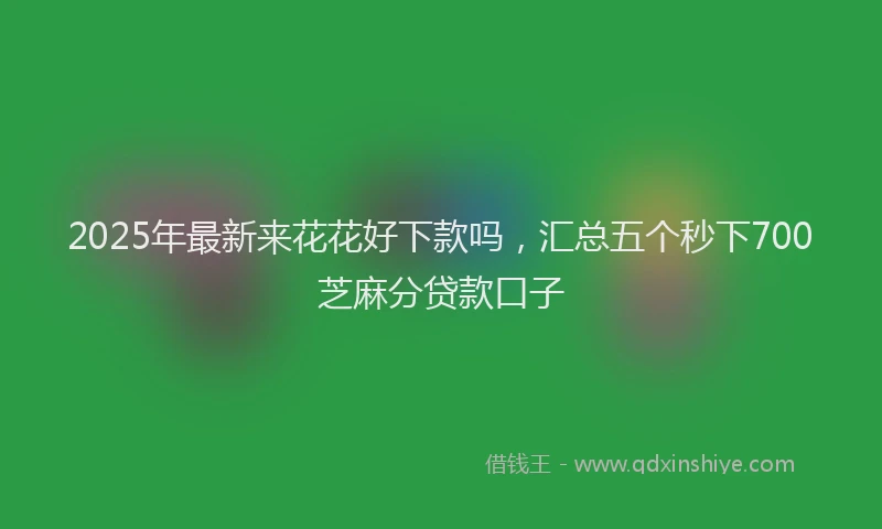 2025年最新来花花好下款吗，汇总五个秒下700芝麻分贷款口子