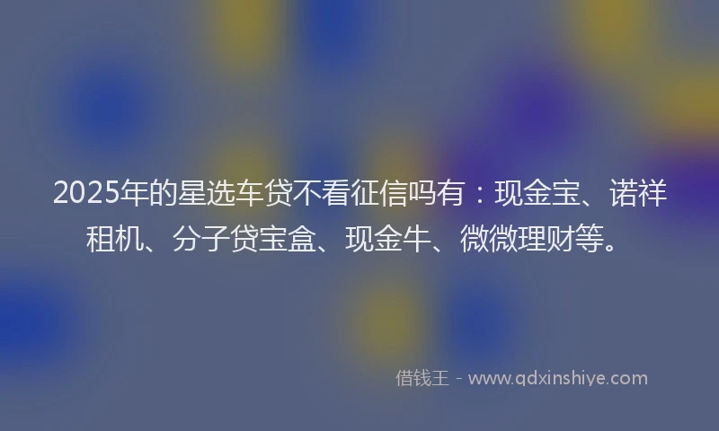 2025年的星选车贷不看征信吗有：现金宝、诺祥租机、分子贷宝盒、现金牛、微微理财等。