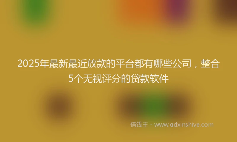 2025年最新最近放款的平台都有哪些公司，整合5个无视评分的贷款软件
