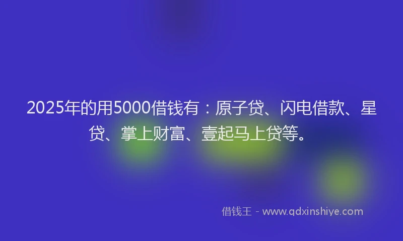 2025年的用5000借钱有：原子贷、闪电借款、星贷、掌上财富、壹起马上贷等。