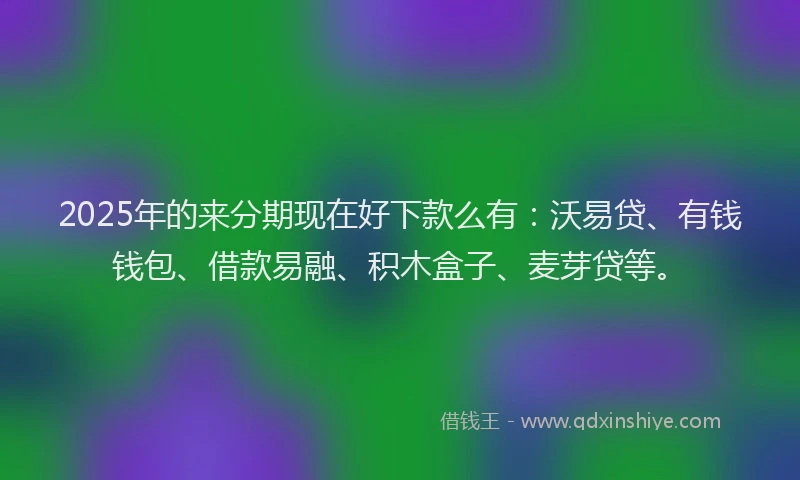 2025年的来分期现在好下款么有：沃易贷、有钱钱包、借款易融、积木盒子、麦芽贷等。