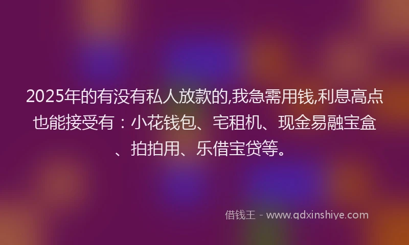 2025年的有没有私人放款的,我急需用钱,利息高点也能接受有：小花钱包、宅租机、现金易融宝盒、拍拍用、乐借宝贷等。
