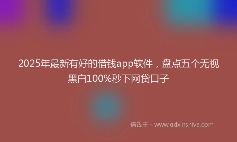2025年最新有好的借钱app软件，盘点五个无视黑白100%秒下网贷口子