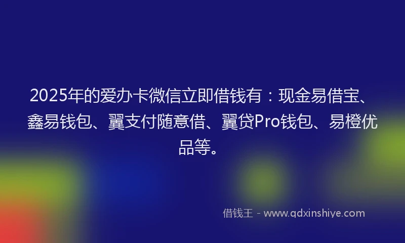 2025年的爱办卡微信立即借钱有：现金易借宝、鑫易钱包、翼支付随意借、翼贷Pro钱包、易橙优品等。