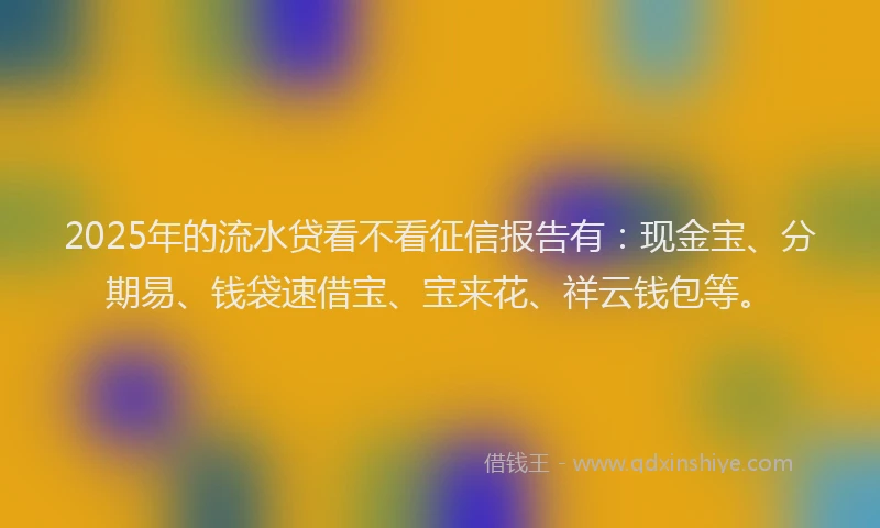 2025年的流水贷看不看征信报告有：现金宝、分期易、钱袋速借宝、宝来花、祥云钱包等。