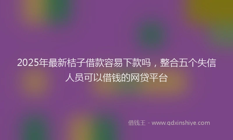 2025年最新桔子借款容易下款吗，整合五个失信人员可以借钱的网贷平台