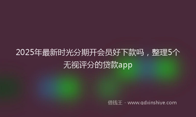 2025年最新时光分期开会员好下款吗，整理5个无视评分的贷款app