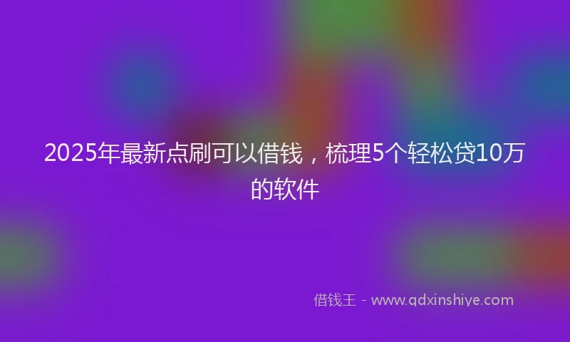 2025年最新点刷可以借钱，梳理5个轻松贷10万的软件