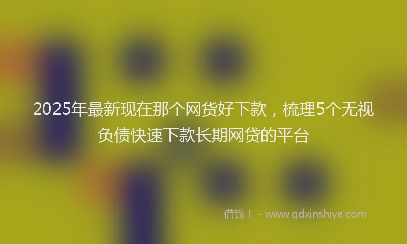 2025年最新现在那个网货好下款，梳理5个无视负债快速下款长期网贷的平台