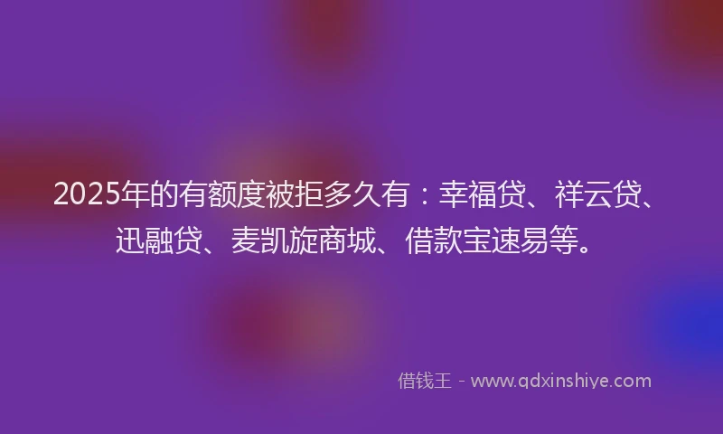 2025年的有额度被拒多久有：幸福贷、祥云贷、迅融贷、麦凯旋商城、借款宝速易等。
