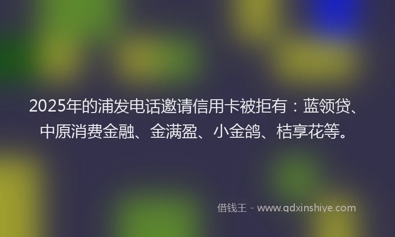 2025年的浦发电话邀请信用卡被拒有：蓝领贷、中原消费金融、金满盈、小金鸽、桔享花等。