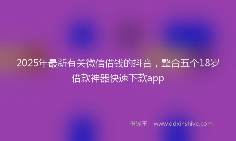 2025年最新有关微信借钱的抖音，整合五个18岁借款神器快速下款app