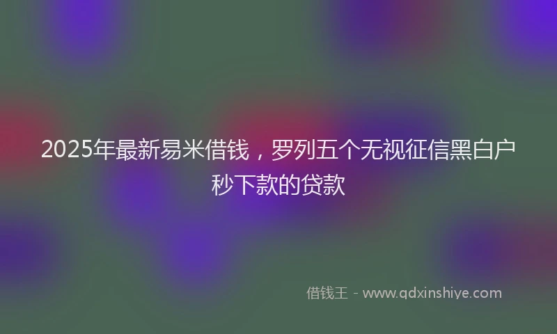 2025年最新易米借钱，罗列五个无视征信黑白户秒下款的贷款