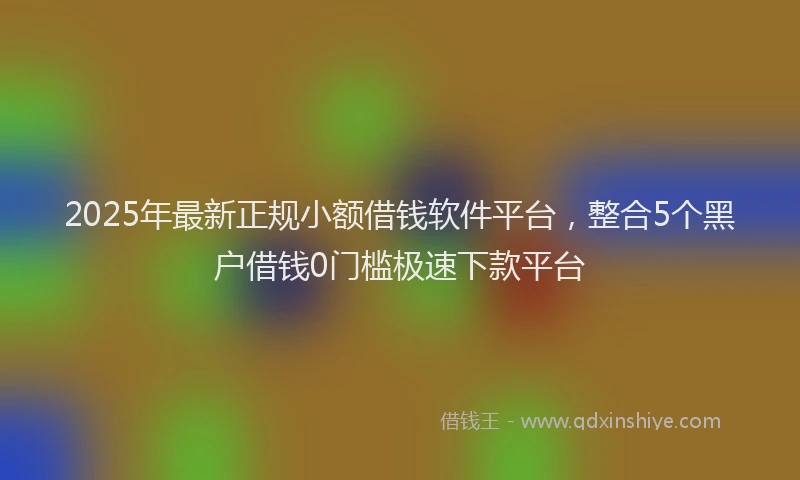 2025年最新正规小额借钱软件平台，整合5个黑户借钱0门槛极速下款平台