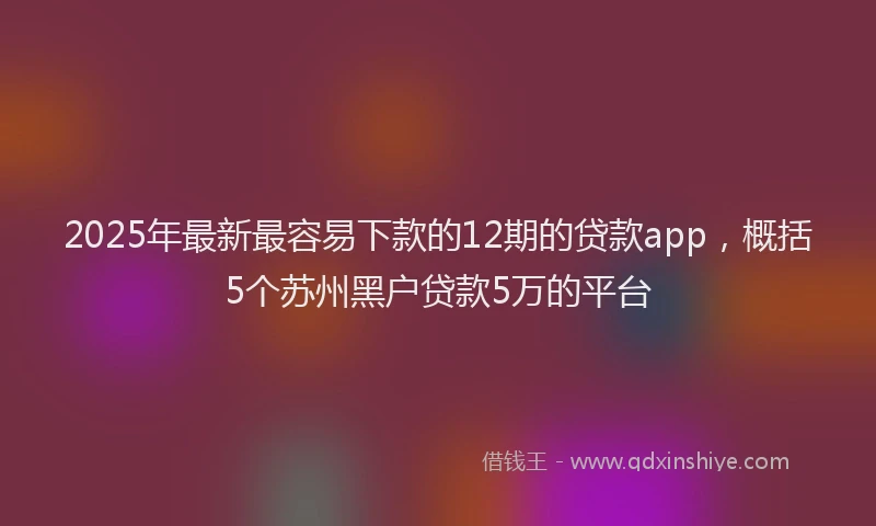2025年最新最容易下款的12期的贷款app，概括5个苏州黑户贷款5万的平台
