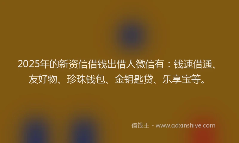 2025年的新资信借钱出借人微信有：钱速借通、友好物、珍珠钱包、金钥匙贷、乐享宝等。