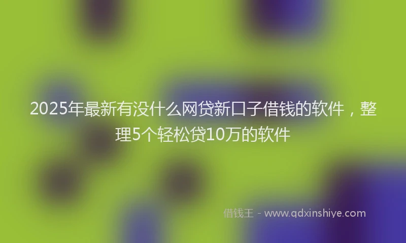 2025年最新有没什么网贷新口子借钱的软件，整理5个轻松贷10万的软件