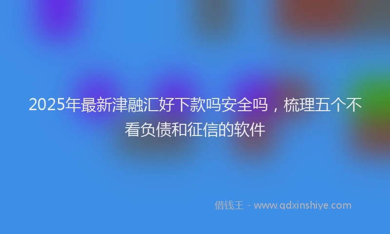 2025年最新津融汇好下款吗安全吗，梳理五个不看负债和征信的软件